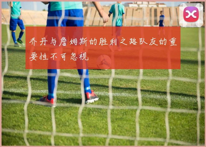 乔丹与詹姆斯的胜利之路队友的重要性不可忽视