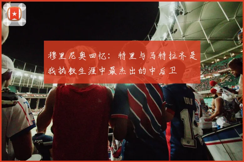 穆里尼奥回忆：特里与马特拉齐是我执教生涯中最杰出的中后卫