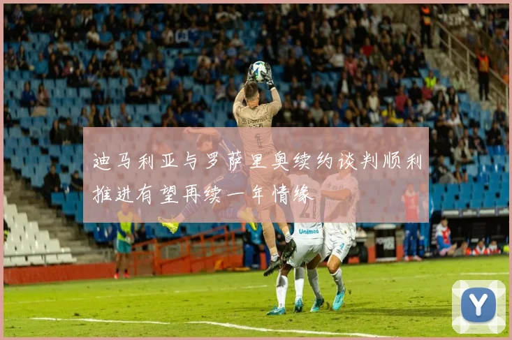 迪马利亚与罗萨里奥续约谈判顺利推进有望再续一年情缘