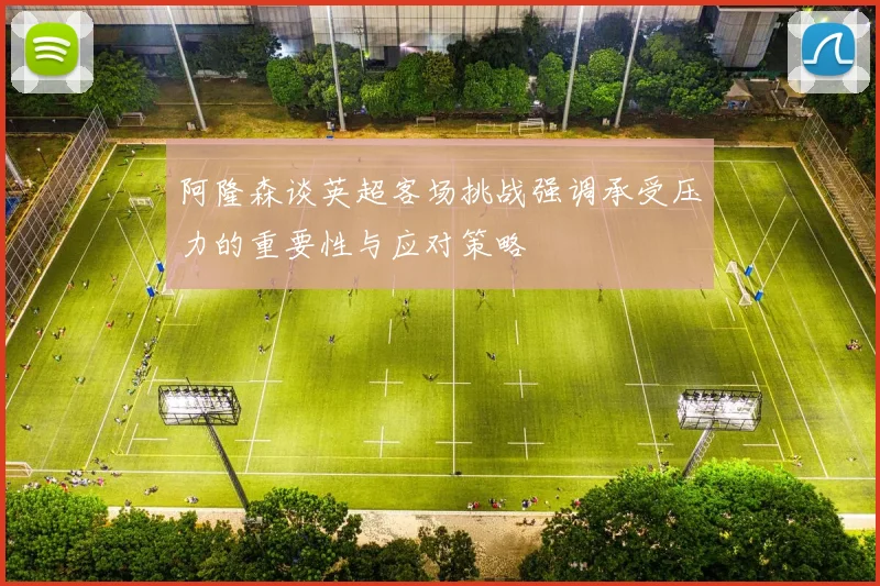 阿隆森谈英超客场挑战强调承受压力的重要性与应对策略