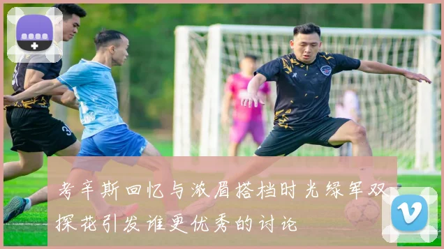 考辛斯回忆与浓眉搭档时光绿军双探花引发谁更优秀的讨论