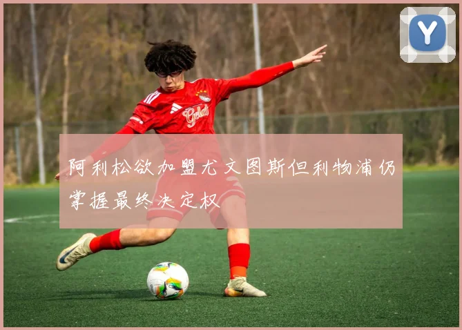 阿利松欲加盟尤文图斯但利物浦仍掌握最终决定权