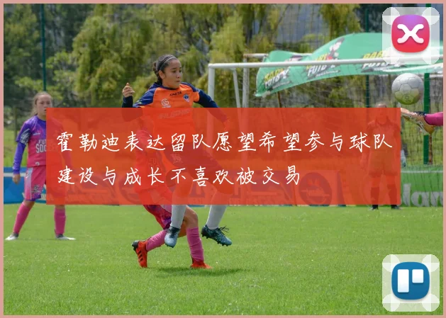 霍勒迪表达留队愿望希望参与球队建设与成长不喜欢被交易