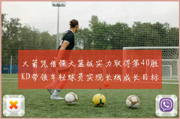 火箭凭借强大篮板实力取得第40胜KD带领年轻球员实现长线成长目标