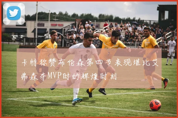卡特称赞布伦森第四节表现堪比艾弗森夺MVP时的辉煌时刻