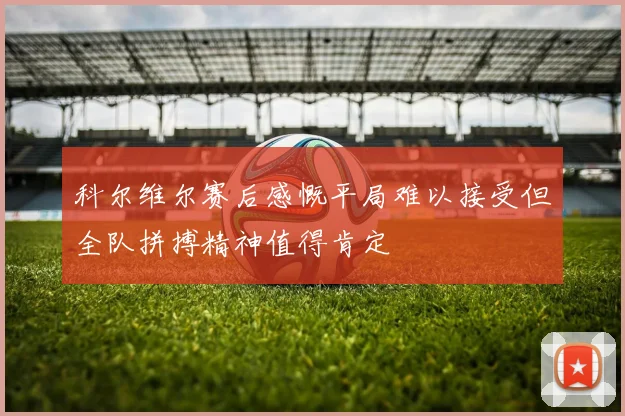 科尔维尔赛后感慨平局难以接受但全队拼搏精神值得肯定