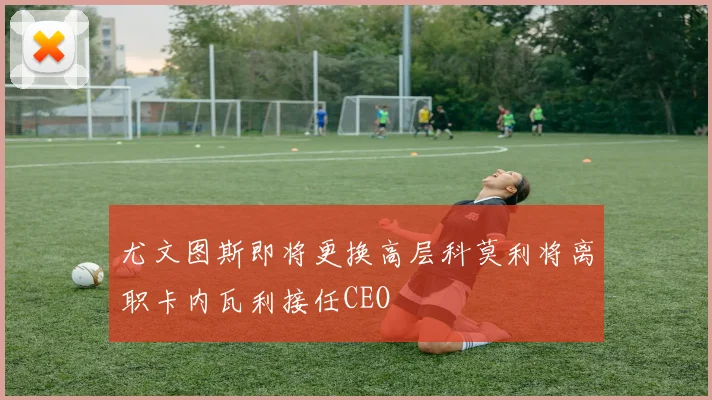 尤文图斯即将更换高层科莫利将离职卡内瓦利接任CEO