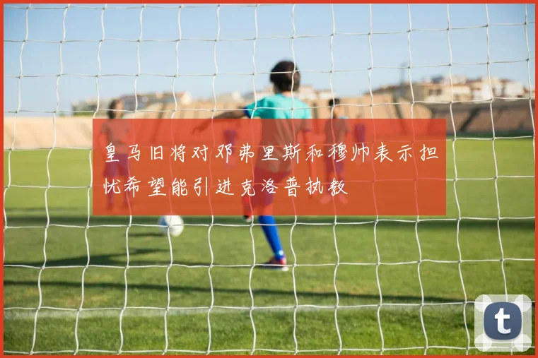 皇马旧将对邓弗里斯和穆帅表示担忧希望能引进克洛普执教