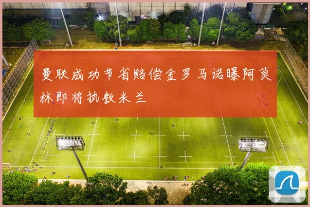 曼联成功节省赔偿金罗马诺曝阿莫林即将执教米兰