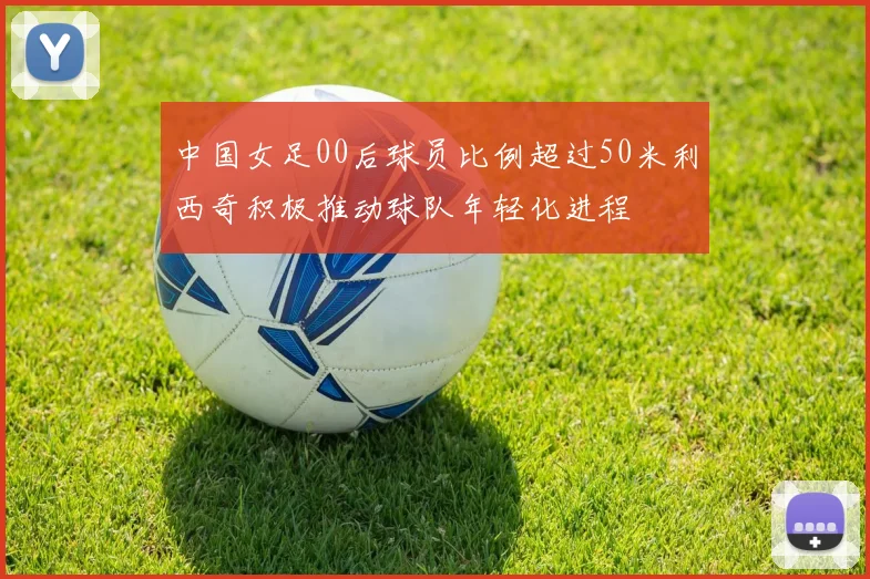 中国女足00后球员比例超过50米利西奇积极推动球队年轻化进程